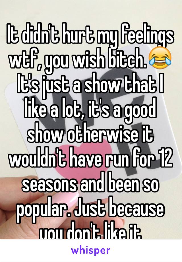 It didn't hurt my feelings wtf, you wish bitch.😂 It's just a show that I like a lot, it's a good show otherwise it wouldn't have run for 12 seasons and been so popular. Just because you don't like it