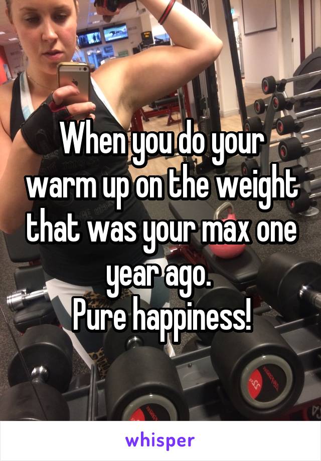 When you do your warm up on the weight that was your max one year ago. 
Pure happiness!