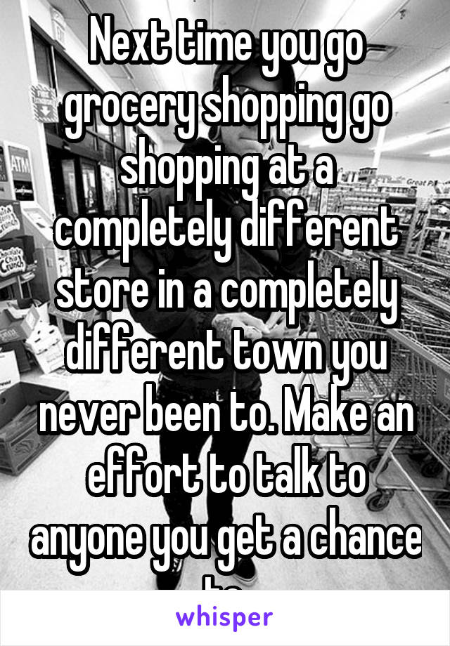Next time you go grocery shopping go shopping at a completely different store in a completely different town you never been to. Make an effort to talk to anyone you get a chance to.