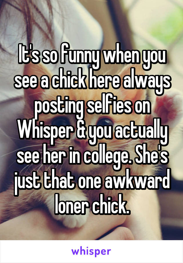 It's so funny when you see a chick here always posting selfies on Whisper & you actually see her in college. She's just that one awkward loner chick.