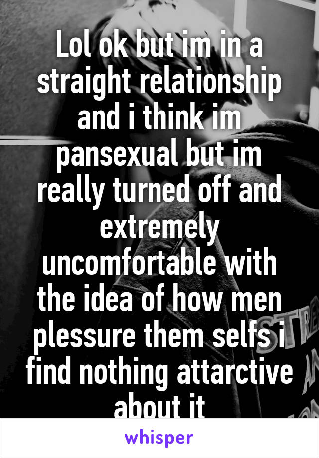 Lol ok but im in a straight relationship and i think im pansexual but im really turned off and extremely uncomfortable with the idea of how men plessure them selfs i find nothing attarctive about it