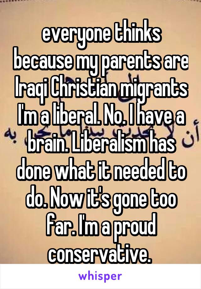 everyone thinks because my parents are Iraqi Christian migrants I'm a liberal. No. I have a brain. Liberalism has done what it needed to do. Now it's gone too far. I'm a proud conservative. 