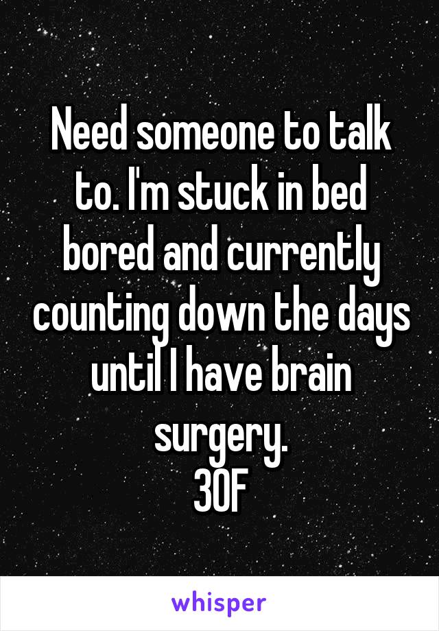 Need someone to talk to. I'm stuck in bed bored and currently counting down the days until I have brain surgery.
30F
