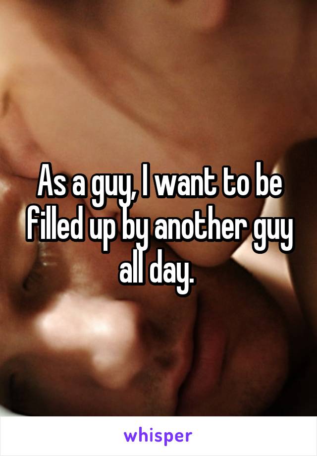 As a guy, I want to be filled up by another guy all day. 