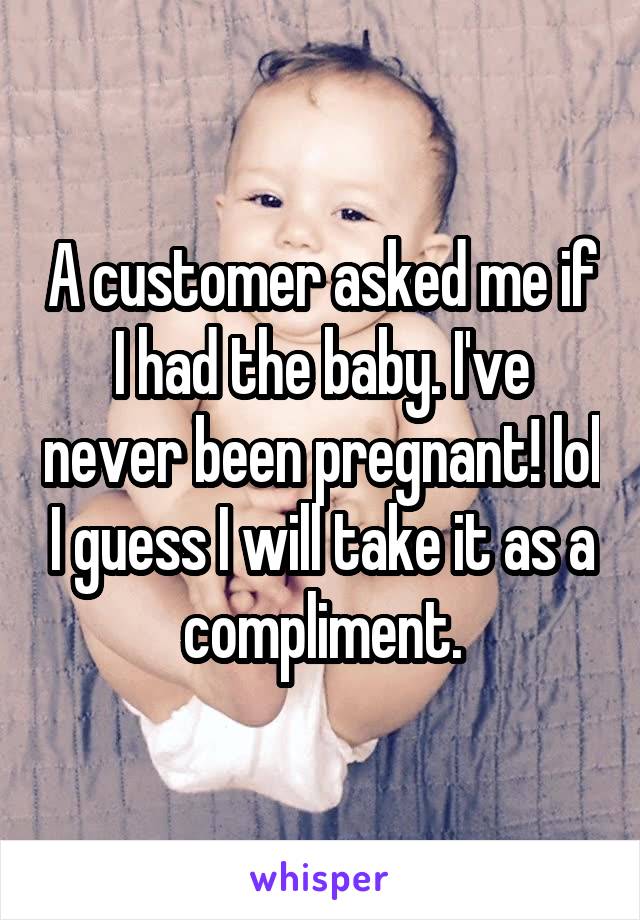 A customer asked me if I had the baby. I've never been pregnant! lol I guess I will take it as a compliment.