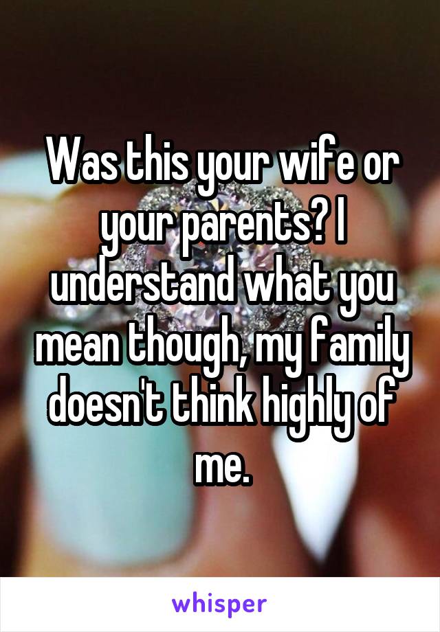 Was this your wife or your parents? I understand what you mean though, my family doesn't think highly of me.