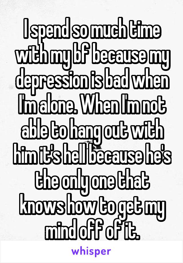 I spend so much time with my bf because my depression is bad when I'm alone. When I'm not able to hang out with him it's hell because he's the only one that knows how to get my mind off of it.