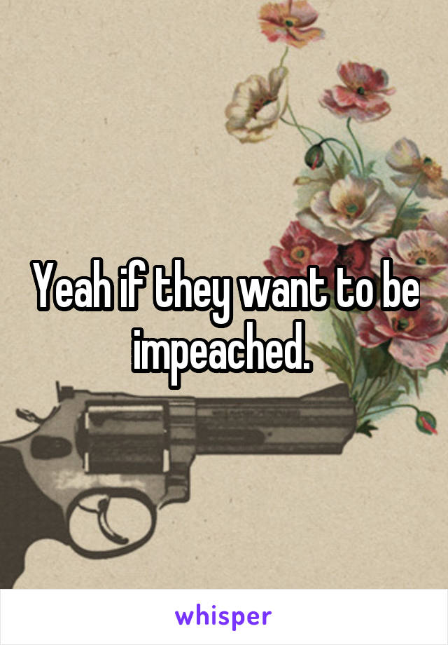 Yeah if they want to be impeached. 
