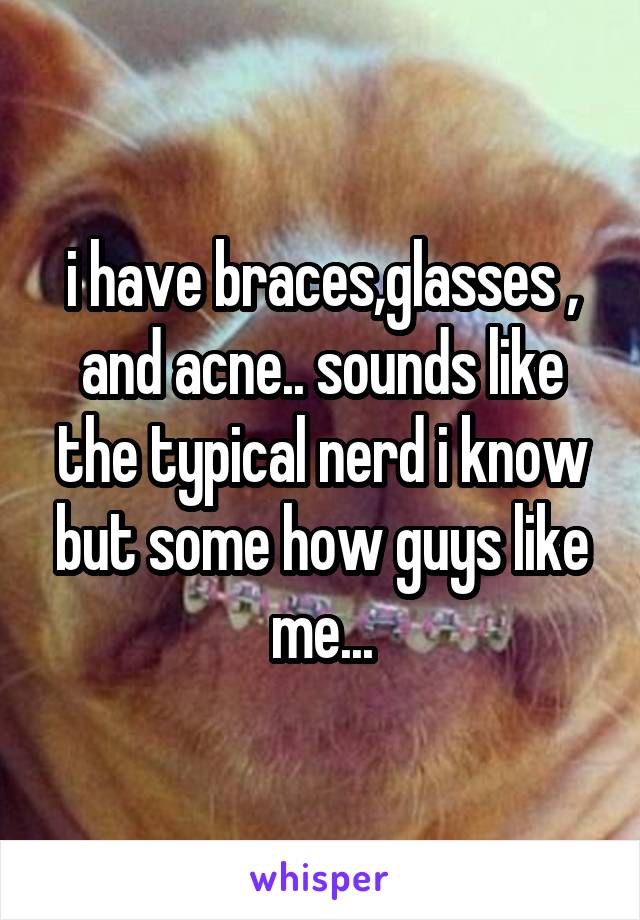 i have braces,glasses , and acne.. sounds like the typical nerd i know but some how guys like me...