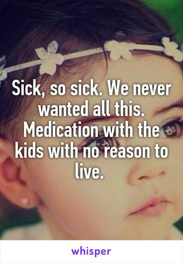 Sick, so sick. We never wanted all this. Medication with the kids with no reason to live. 