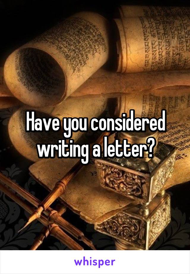 Have you considered writing a letter?