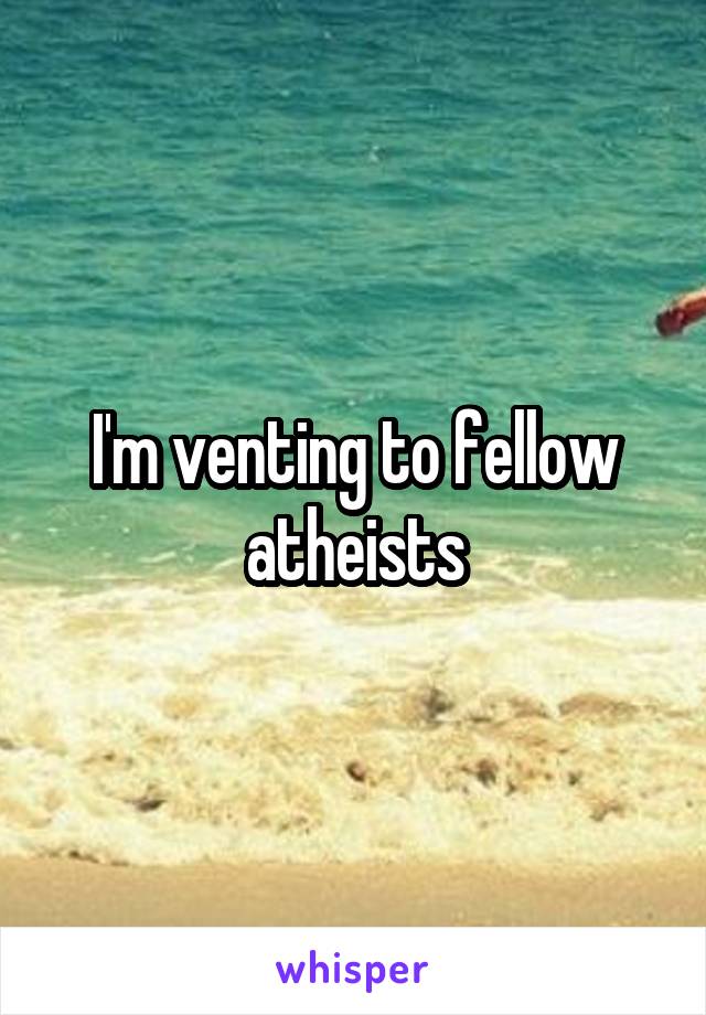 I'm venting to fellow atheists