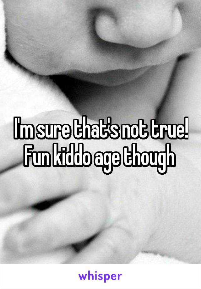 I'm sure that's not true! Fun kiddo age though 