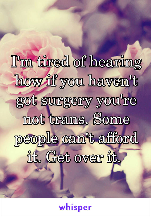 I'm tired of hearing how if you haven't got surgery you're not trans. Some people can't afford it. Get over it. 