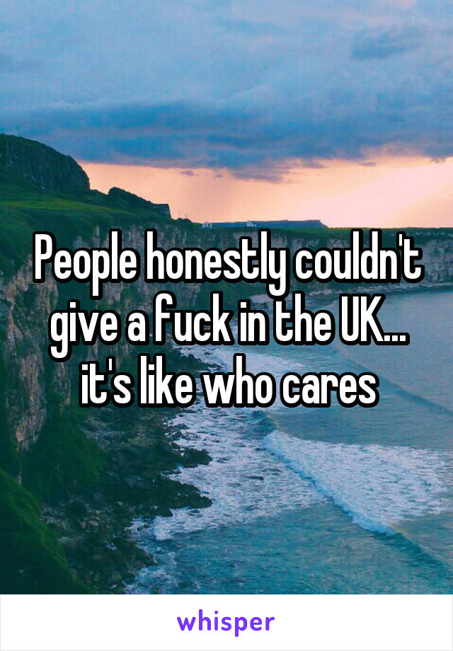People honestly couldn't give a fuck in the UK... it's like who cares