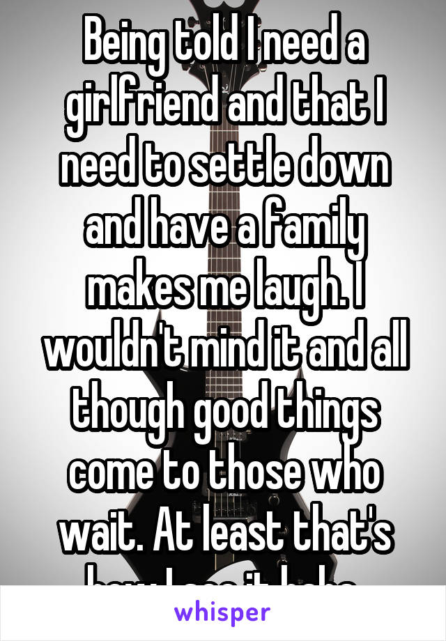 Being told I need a girlfriend and that I need to settle down and have a family makes me laugh. I wouldn't mind it and all though good things come to those who wait. At least that's how I see it haha.