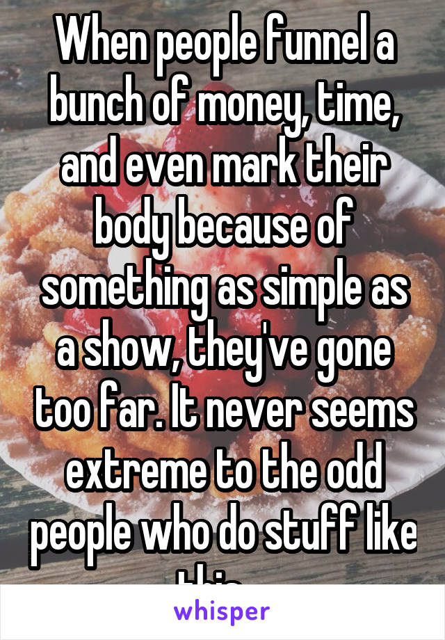 When people funnel a bunch of money, time, and even mark their body because of something as simple as a show, they've gone too far. It never seems extreme to the odd people who do stuff like this....