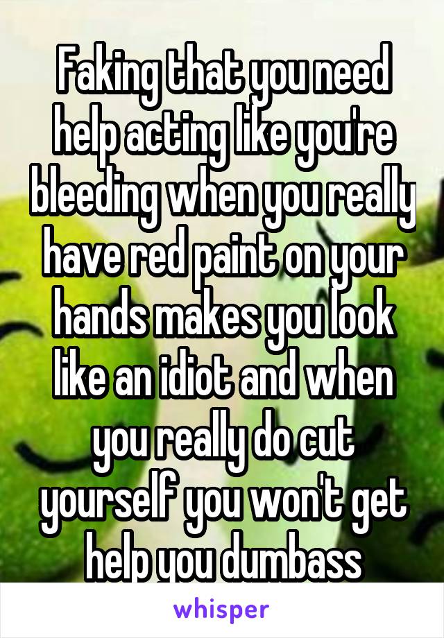 Faking that you need help acting like you're bleeding when you really have red paint on your hands makes you look like an idiot and when you really do cut yourself you won't get help you dumbass
