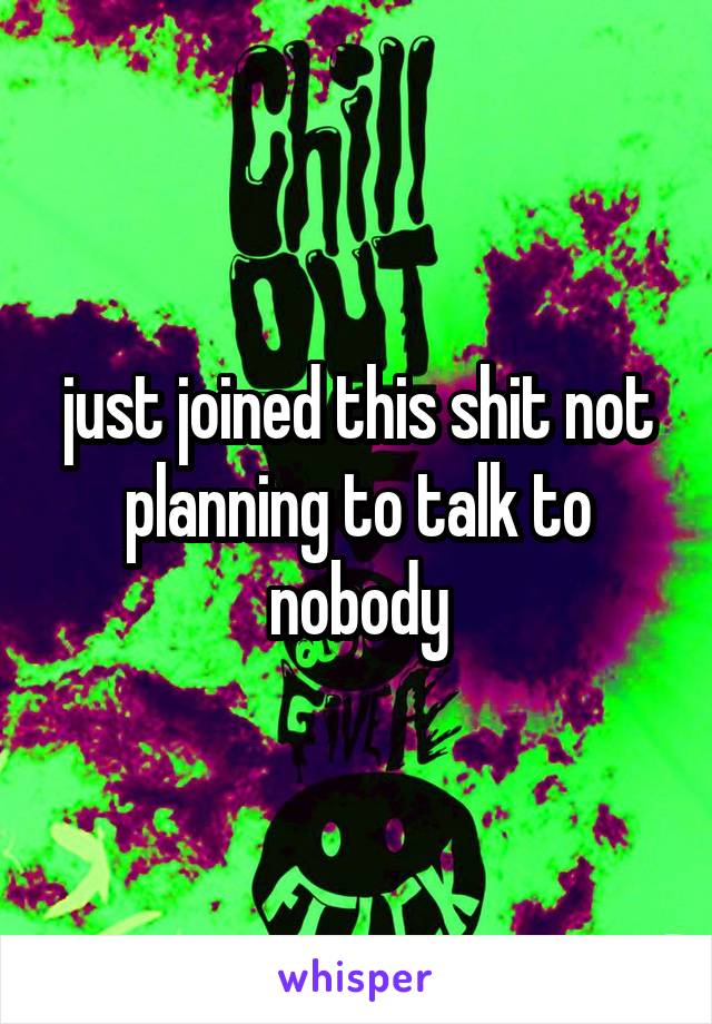 just joined this shit not planning to talk to nobody