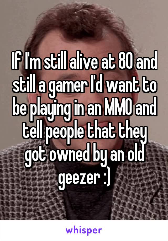 If I'm still alive at 80 and still a gamer I'd want to be playing in an MMO and tell people that they got owned by an old geezer :)