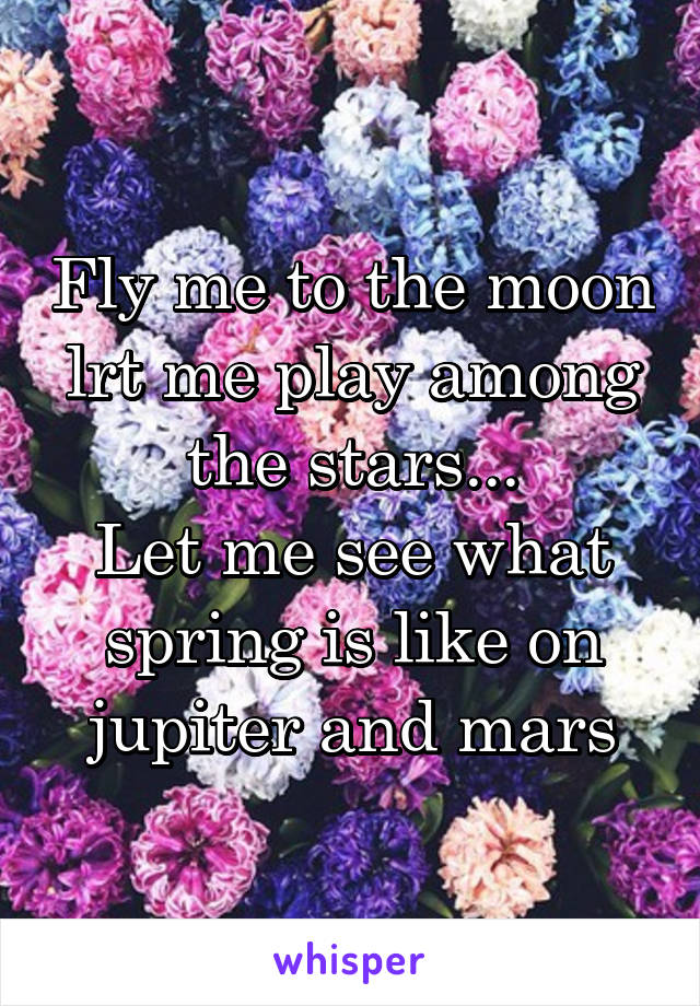 Fly me to the moon lrt me play among the stars...
Let me see what spring is like on jupiter and mars