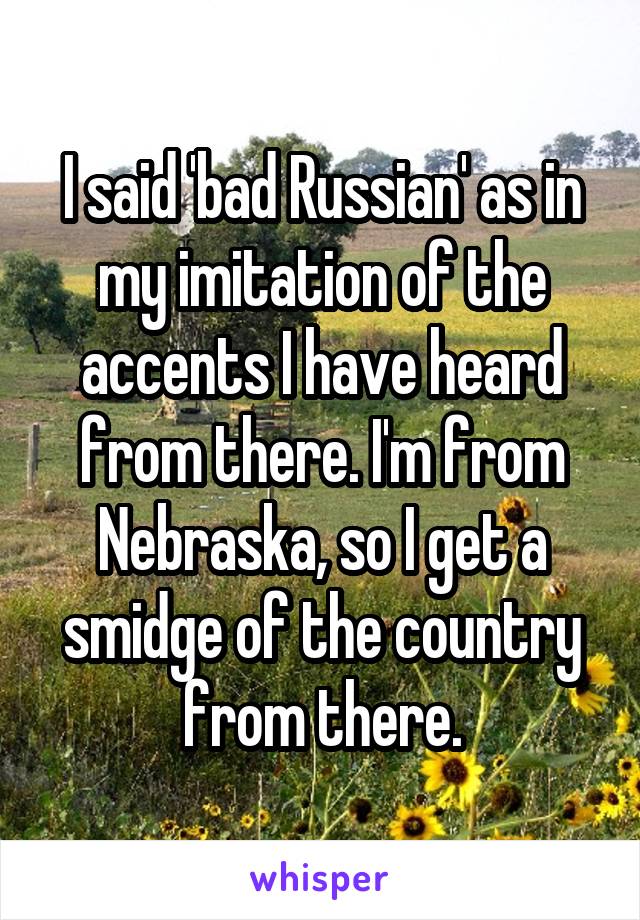 I said 'bad Russian' as in my imitation of the accents I have heard from there. I'm from Nebraska, so I get a smidge of the country from there.