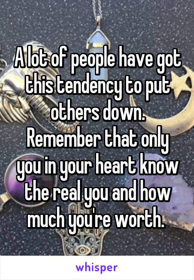 A lot of people have got this tendency to put others down. Remember that only you in your heart know the real you and how much you're worth. 