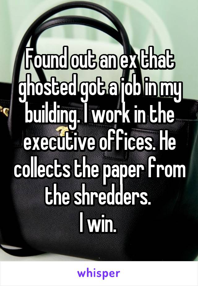 Found out an ex that ghosted got a job in my building. I work in the executive offices. He collects the paper from the shredders. 
I win. 