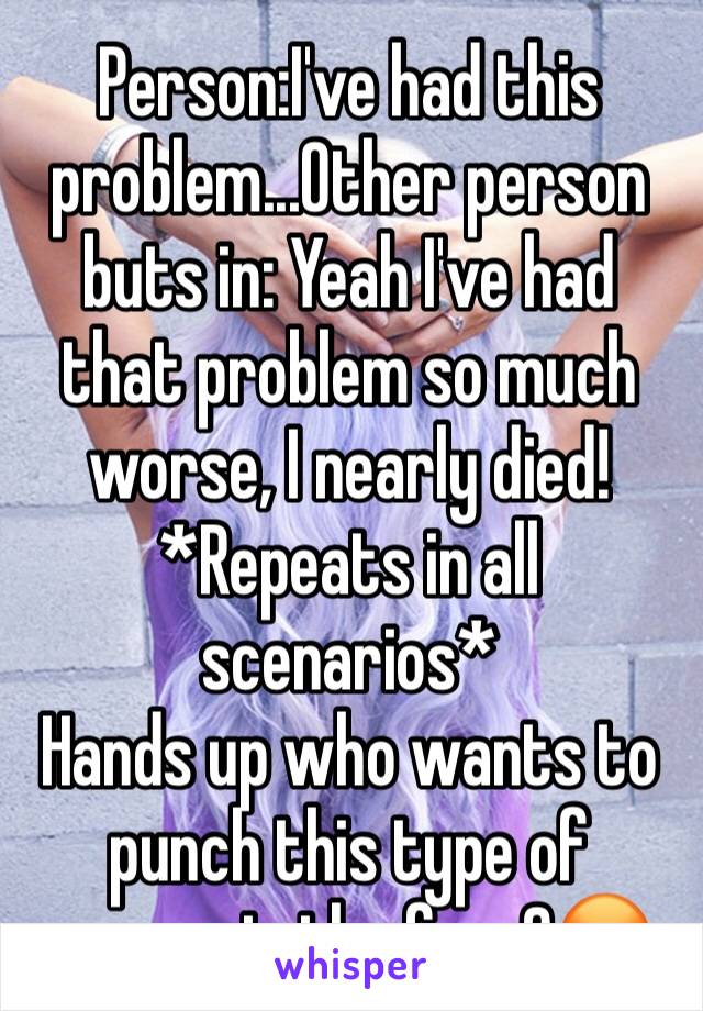 Person:I've had this problem...Other person buts in: Yeah I've had that problem so much worse, I nearly died!
*Repeats in all scenarios*
Hands up who wants to punch this type of person in the face?😡