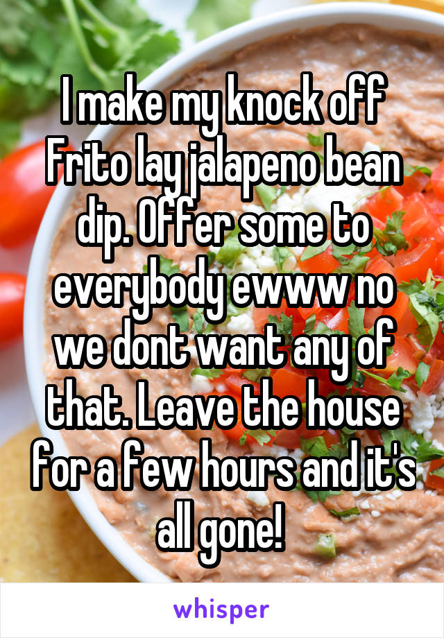 I make my knock off Frito lay jalapeno bean dip. Offer some to everybody ewww no we dont want any of that. Leave the house for a few hours and it's all gone! 
