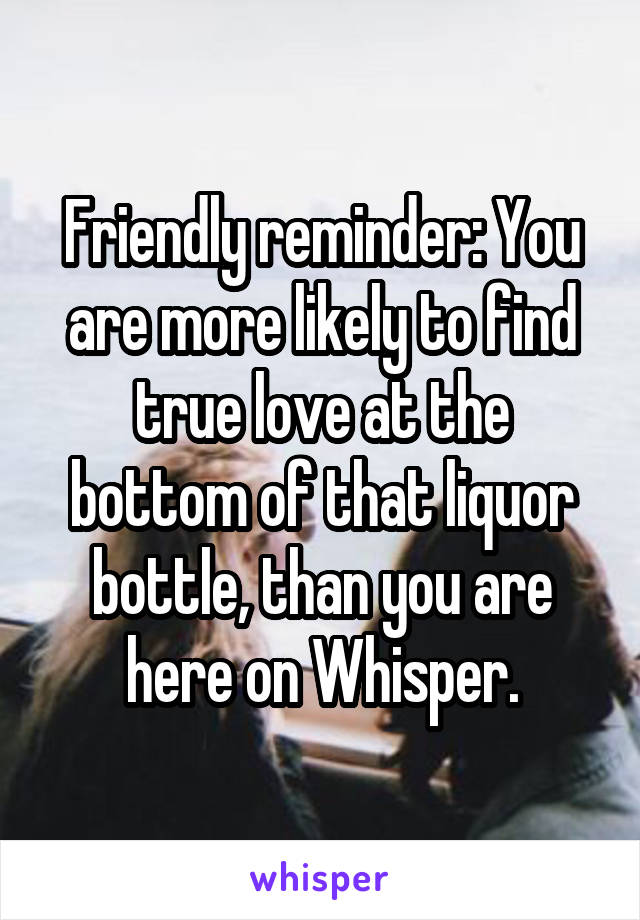 Friendly reminder: You are more likely to find true love at the bottom of that liquor bottle, than you are here on Whisper.