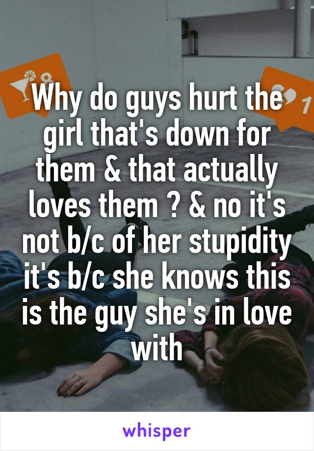Why do guys hurt the girl that's down for them & that actually loves them ? & no it's not b/c of her stupidity it's b/c she knows this is the guy she's in love with