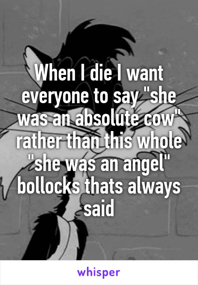 When I die I want everyone to say "she was an absolute cow" rather than this whole "she was an angel" bollocks thats always said