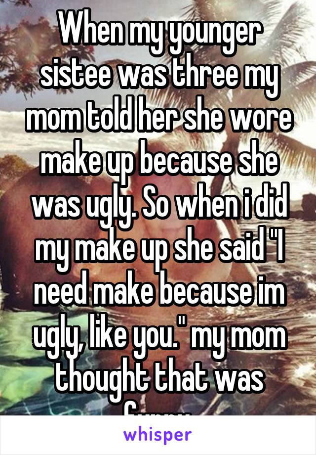 When my younger sistee was three my mom told her she wore make up because she was ugly. So when i did my make up she said "I need make because im ugly, like you." my mom thought that was funny.