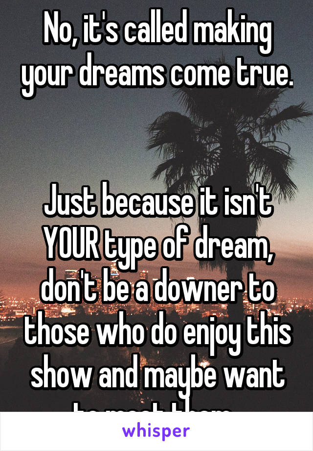 No, it's called making your dreams come true. 

Just because it isn't YOUR type of dream, don't be a downer to those who do enjoy this show and maybe want to meet them. 