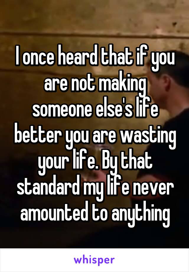 I once heard that if you are not making someone else's life better you are wasting your life. By that standard my life never amounted to anything