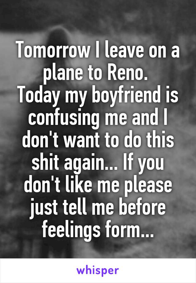 Tomorrow I leave on a plane to Reno. 
Today my boyfriend is confusing me and I don't want to do this shit again... If you don't like me please just tell me before feelings form...