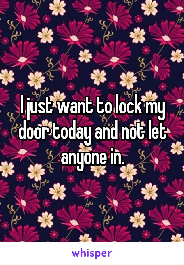 I just want to lock my door today and not let anyone in.