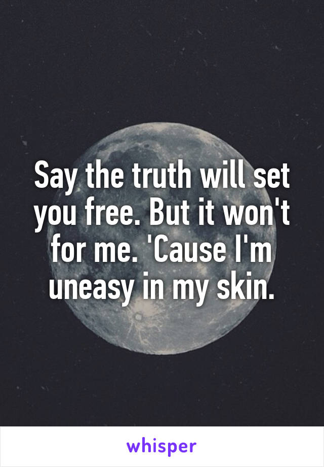 Say the truth will set you free. But it won't for me. 'Cause I'm uneasy in my skin.