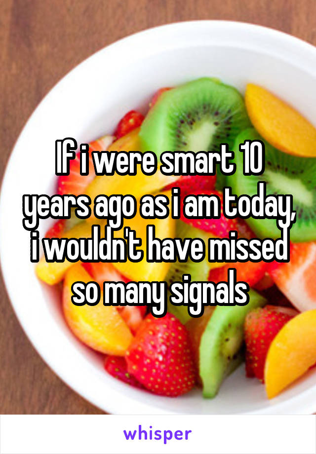 If i were smart 10 years ago as i am today, i wouldn't have missed so many signals