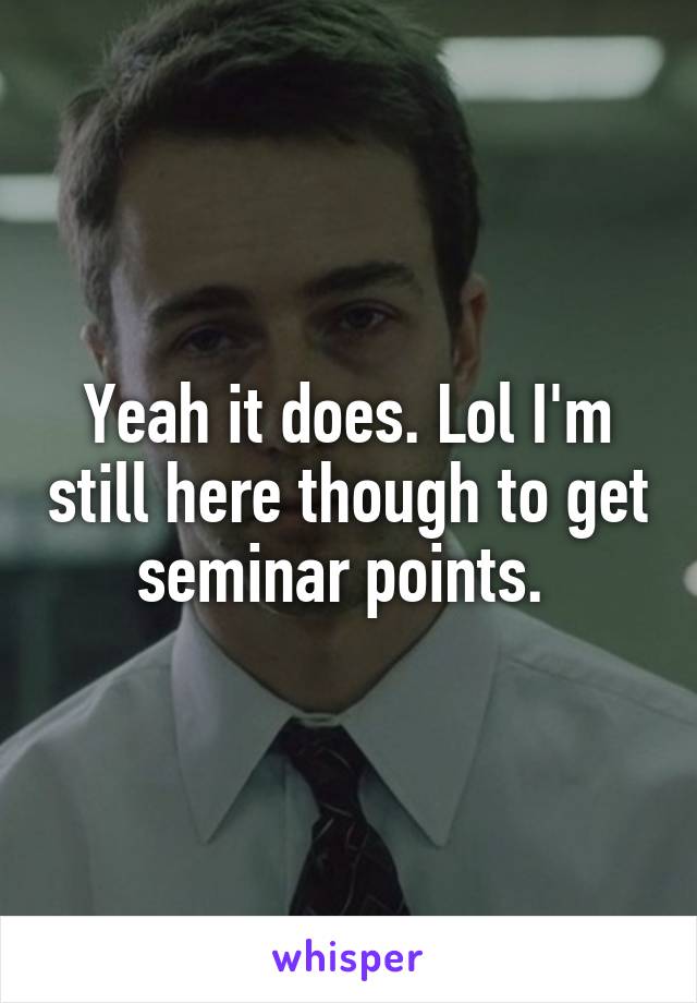 Yeah it does. Lol I'm still here though to get seminar points. 
