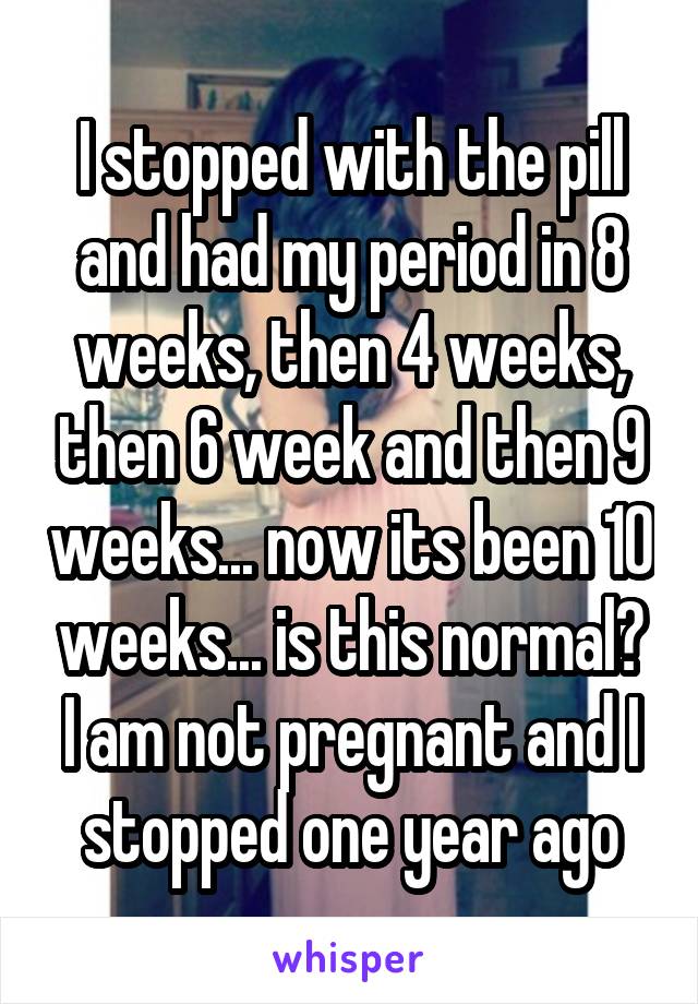 I stopped with the pill and had my period in 8 weeks, then 4 weeks, then 6 week and then 9 weeks... now its been 10 weeks... is this normal? I am not pregnant and I stopped one year ago