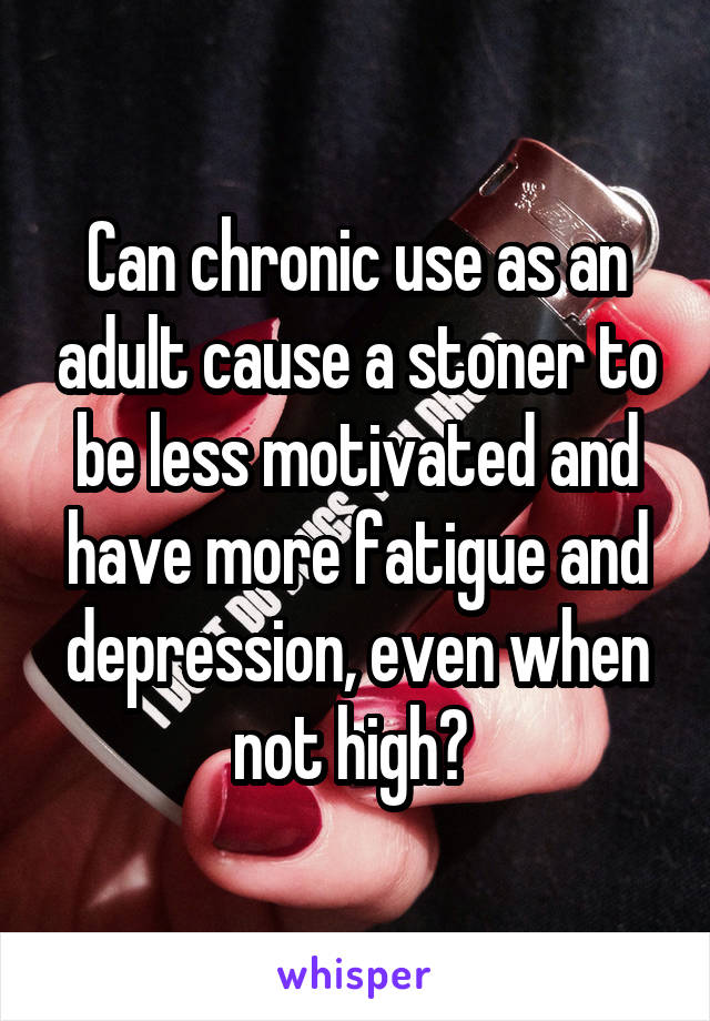 Can chronic use as an adult cause a stoner to be less motivated and have more fatigue and depression, even when not high? 