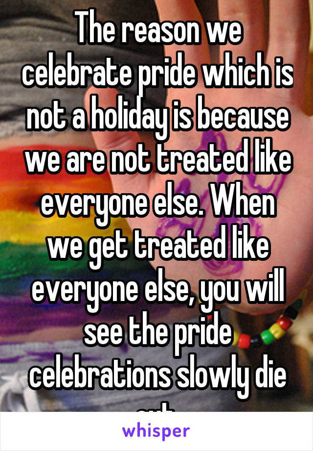 The reason we celebrate pride which is not a holiday is because we are not treated like everyone else. When we get treated like everyone else, you will see the pride celebrations slowly die out.