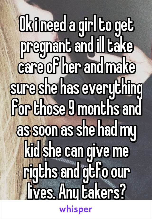 Ok i need a girl to get pregnant and ill take care of her and make sure she has everything for those 9 months and as soon as she had my kid she can give me rigths and gtfo our lives. Any takers?