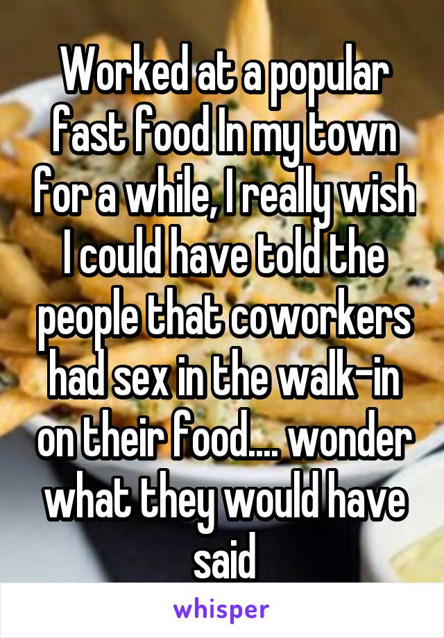 Worked at a popular fast food In my town for a while, I really wish I could have told the people that coworkers had sex in the walk-in on their food.... wonder what they would have said