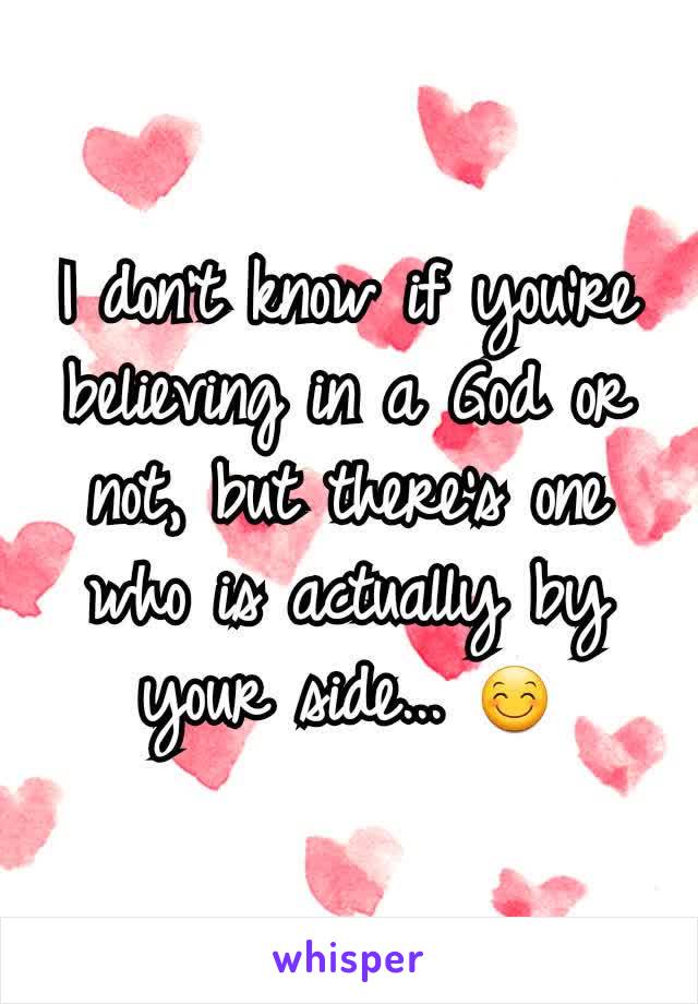 I don't know if you're believing in a God or not, but there's one who is actually by your side... 😊