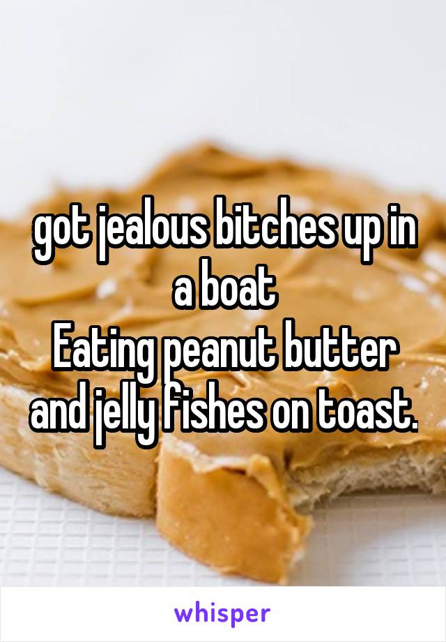 got jealous bitches up in a boat
Eating peanut butter and jelly fishes on toast.