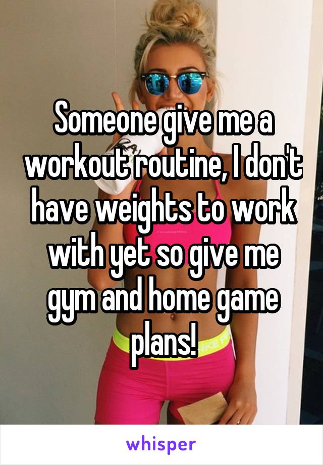 Someone give me a workout routine, I don't have weights to work with yet so give me gym and home game plans!