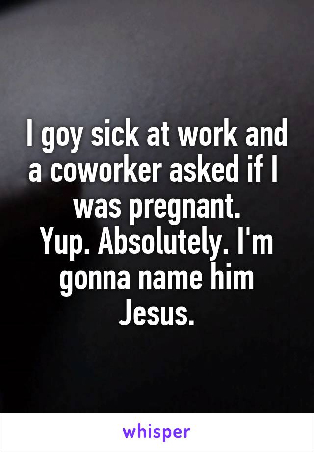 I goy sick at work and a coworker asked if I 
was pregnant.
Yup. Absolutely. I'm gonna name him Jesus.